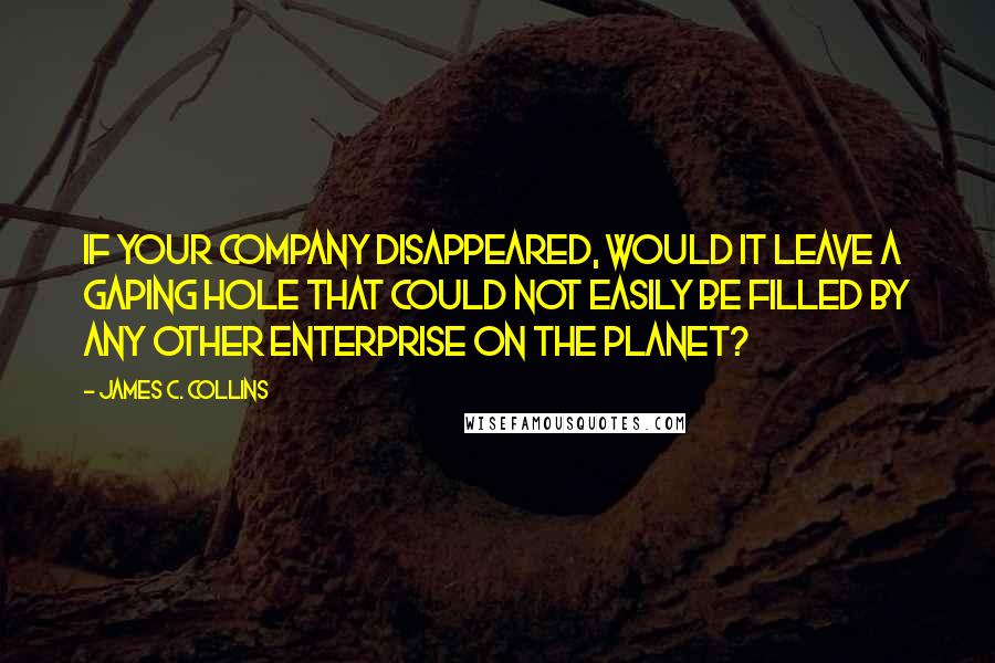 James C. Collins Quotes: If your company disappeared, would it leave a gaping hole that could not easily be filled by any other enterprise on the planet?