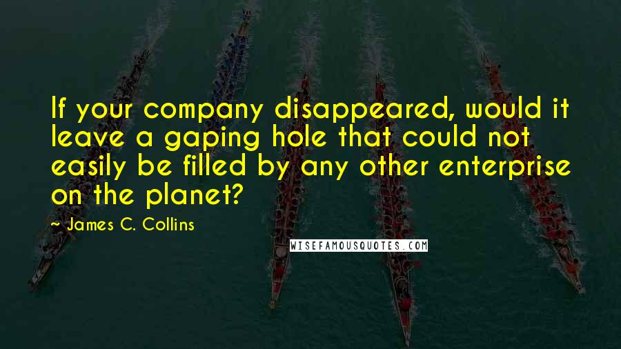 James C. Collins Quotes: If your company disappeared, would it leave a gaping hole that could not easily be filled by any other enterprise on the planet?