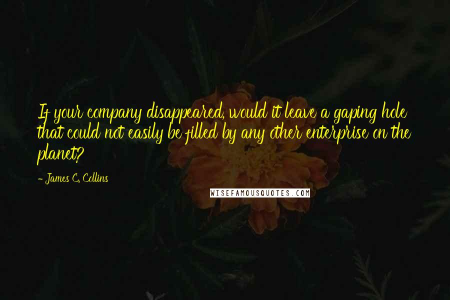 James C. Collins Quotes: If your company disappeared, would it leave a gaping hole that could not easily be filled by any other enterprise on the planet?