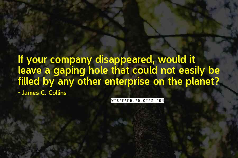 James C. Collins Quotes: If your company disappeared, would it leave a gaping hole that could not easily be filled by any other enterprise on the planet?