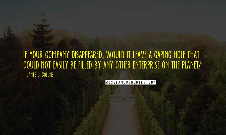 James C. Collins Quotes: If your company disappeared, would it leave a gaping hole that could not easily be filled by any other enterprise on the planet?