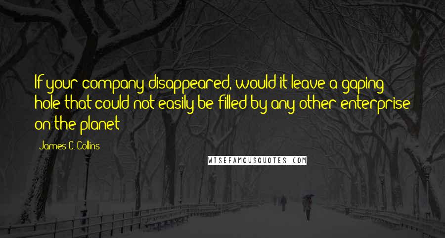 James C. Collins Quotes: If your company disappeared, would it leave a gaping hole that could not easily be filled by any other enterprise on the planet?