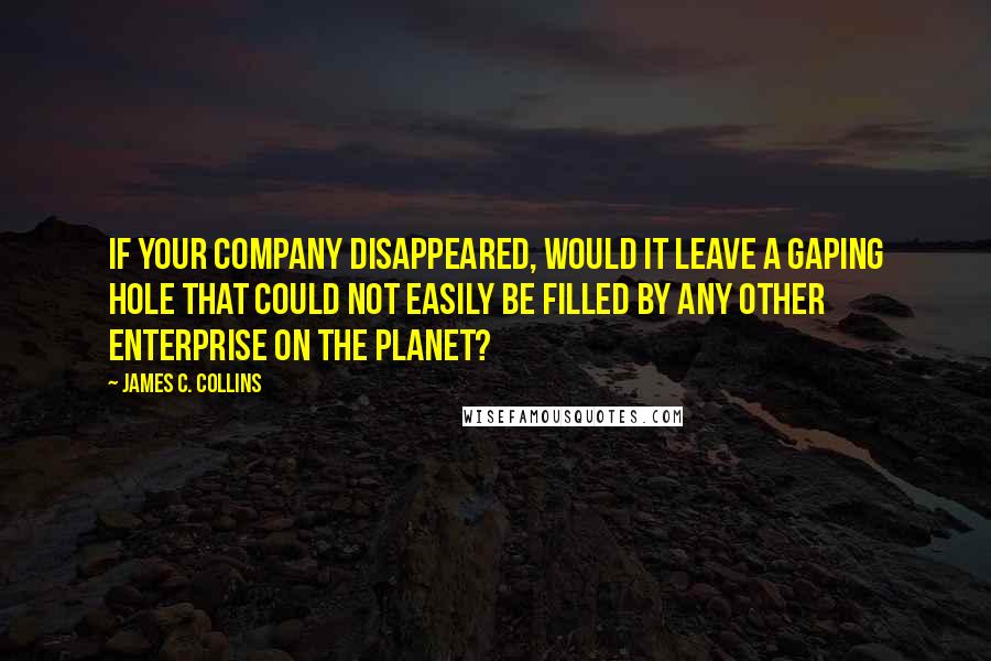 James C. Collins Quotes: If your company disappeared, would it leave a gaping hole that could not easily be filled by any other enterprise on the planet?