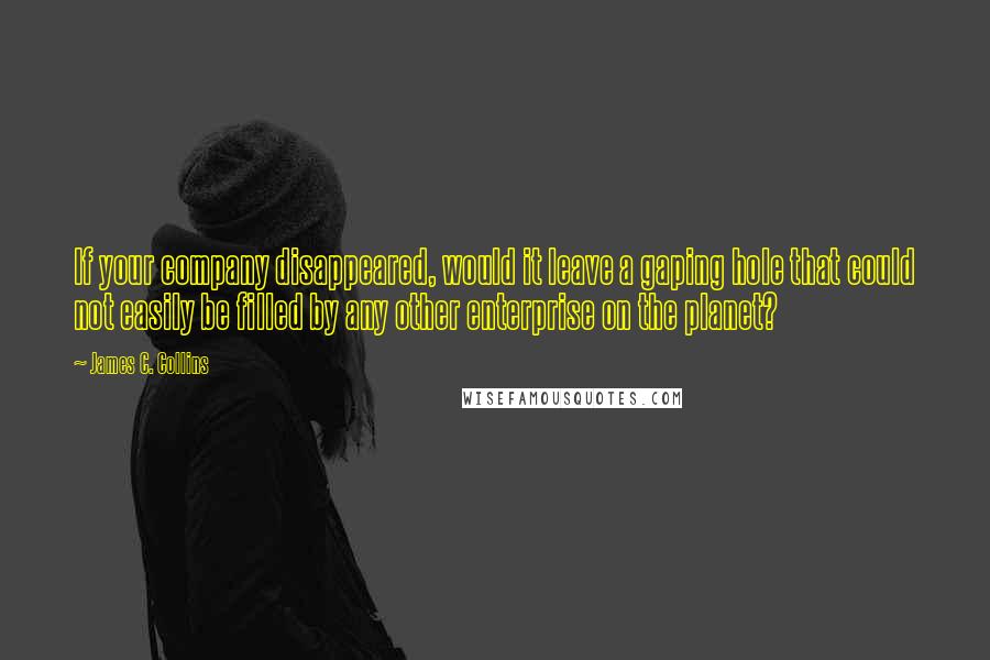 James C. Collins Quotes: If your company disappeared, would it leave a gaping hole that could not easily be filled by any other enterprise on the planet?