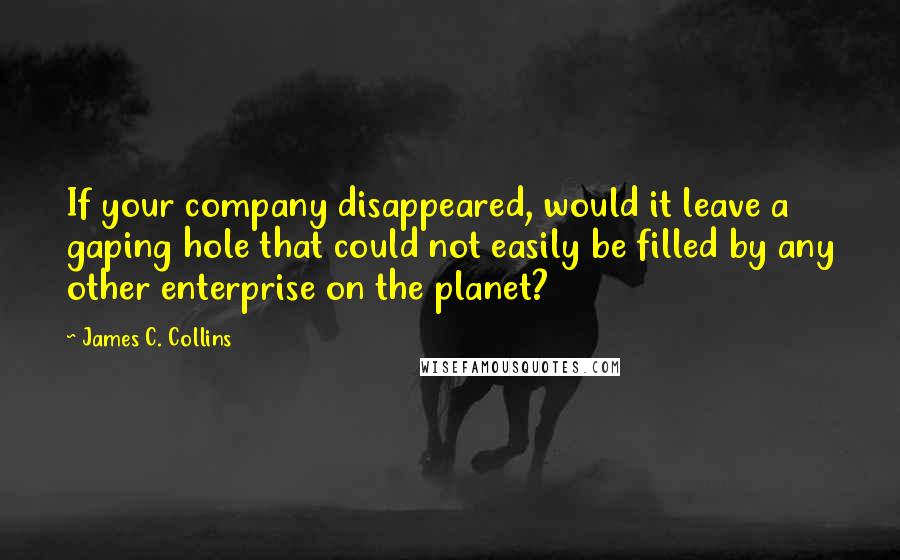 James C. Collins Quotes: If your company disappeared, would it leave a gaping hole that could not easily be filled by any other enterprise on the planet?