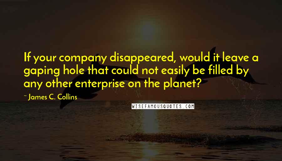 James C. Collins Quotes: If your company disappeared, would it leave a gaping hole that could not easily be filled by any other enterprise on the planet?