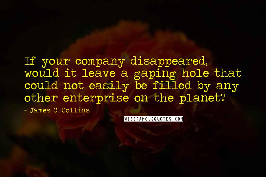 James C. Collins Quotes: If your company disappeared, would it leave a gaping hole that could not easily be filled by any other enterprise on the planet?