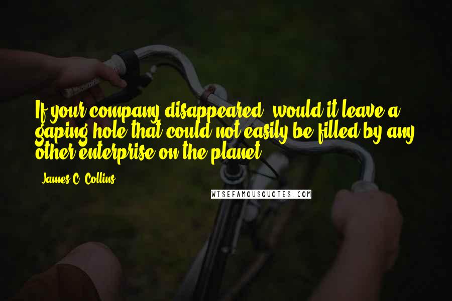 James C. Collins Quotes: If your company disappeared, would it leave a gaping hole that could not easily be filled by any other enterprise on the planet?