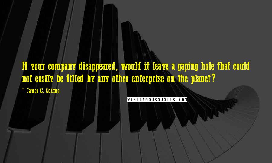 James C. Collins Quotes: If your company disappeared, would it leave a gaping hole that could not easily be filled by any other enterprise on the planet?