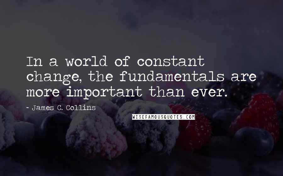 James C. Collins Quotes: In a world of constant change, the fundamentals are more important than ever.