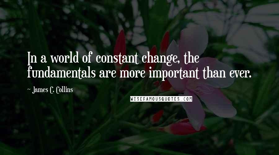 James C. Collins Quotes: In a world of constant change, the fundamentals are more important than ever.