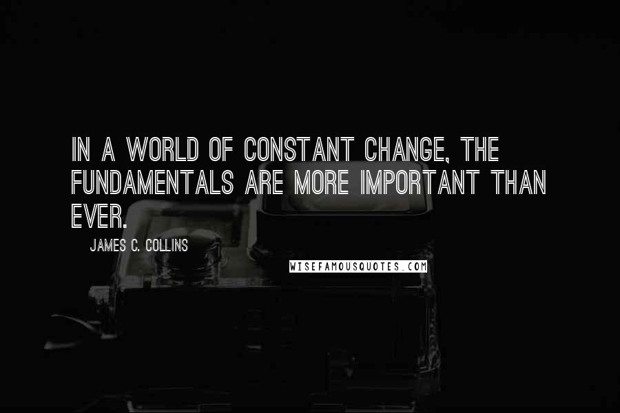 James C. Collins Quotes: In a world of constant change, the fundamentals are more important than ever.