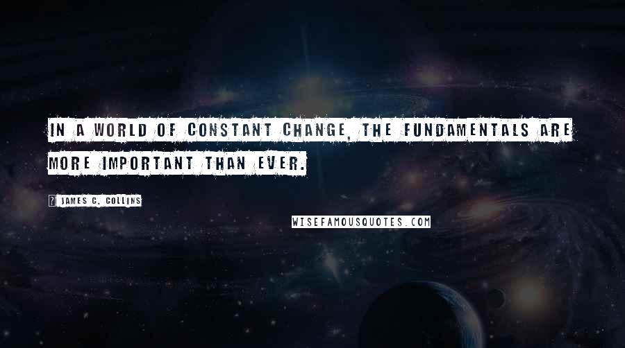 James C. Collins Quotes: In a world of constant change, the fundamentals are more important than ever.