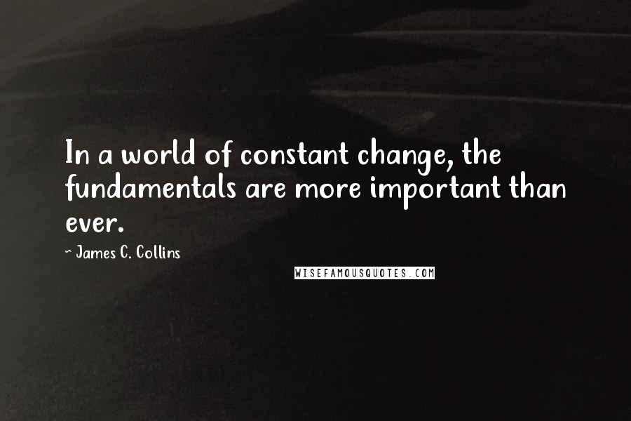 James C. Collins Quotes: In a world of constant change, the fundamentals are more important than ever.