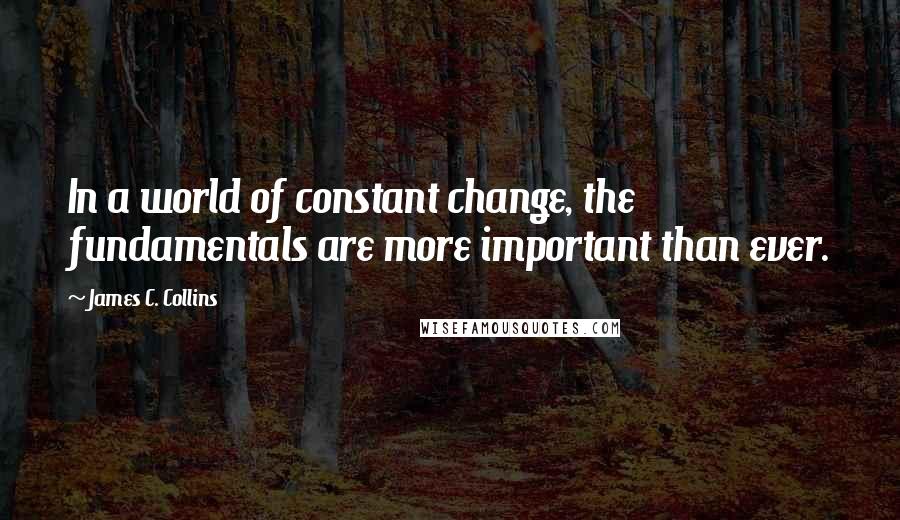 James C. Collins Quotes: In a world of constant change, the fundamentals are more important than ever.