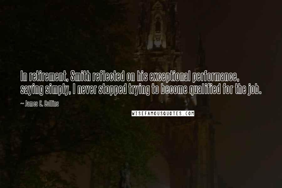 James C. Collins Quotes: In retirement, Smith reflected on his exceptional performance, saying simply, I never stopped trying to become qualified for the job.