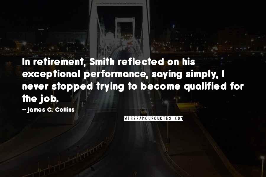 James C. Collins Quotes: In retirement, Smith reflected on his exceptional performance, saying simply, I never stopped trying to become qualified for the job.