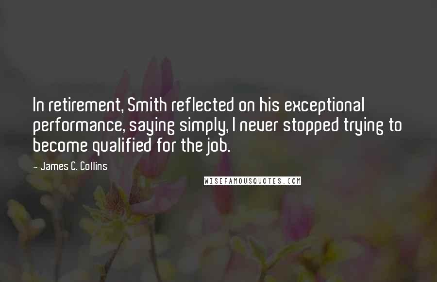 James C. Collins Quotes: In retirement, Smith reflected on his exceptional performance, saying simply, I never stopped trying to become qualified for the job.