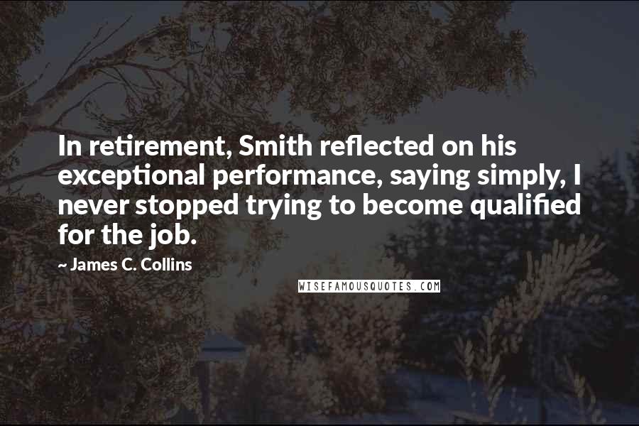 James C. Collins Quotes: In retirement, Smith reflected on his exceptional performance, saying simply, I never stopped trying to become qualified for the job.