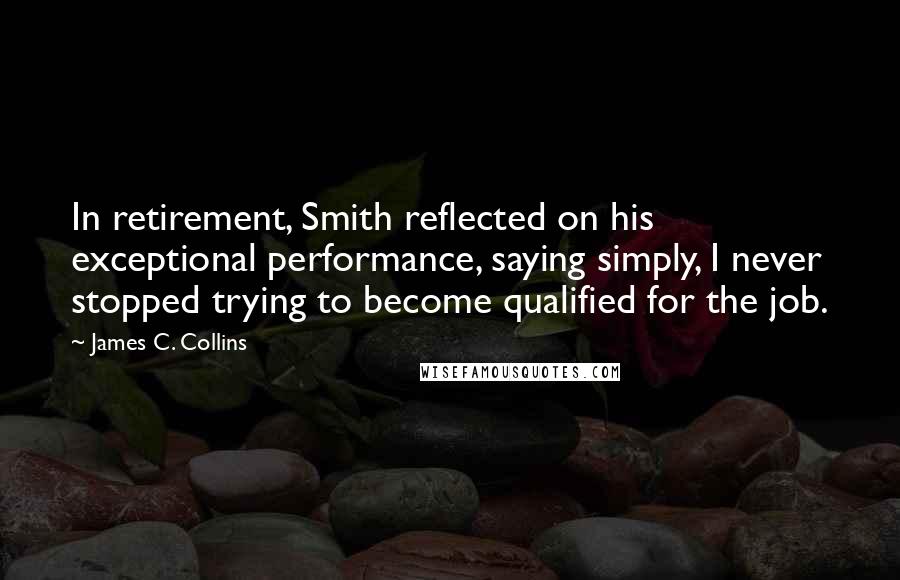 James C. Collins Quotes: In retirement, Smith reflected on his exceptional performance, saying simply, I never stopped trying to become qualified for the job.