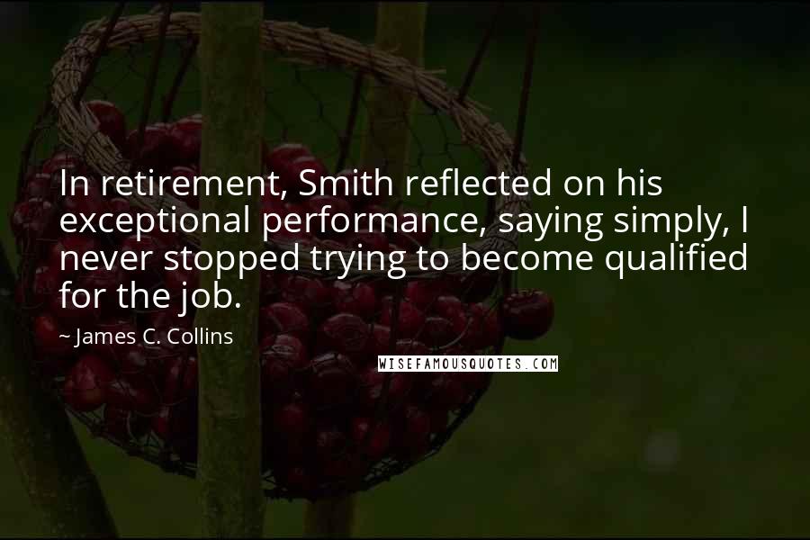 James C. Collins Quotes: In retirement, Smith reflected on his exceptional performance, saying simply, I never stopped trying to become qualified for the job.