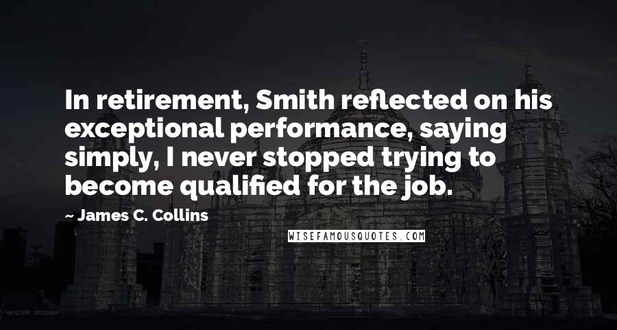 James C. Collins Quotes: In retirement, Smith reflected on his exceptional performance, saying simply, I never stopped trying to become qualified for the job.