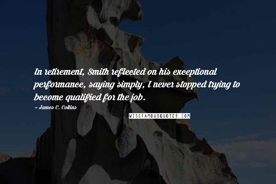 James C. Collins Quotes: In retirement, Smith reflected on his exceptional performance, saying simply, I never stopped trying to become qualified for the job.