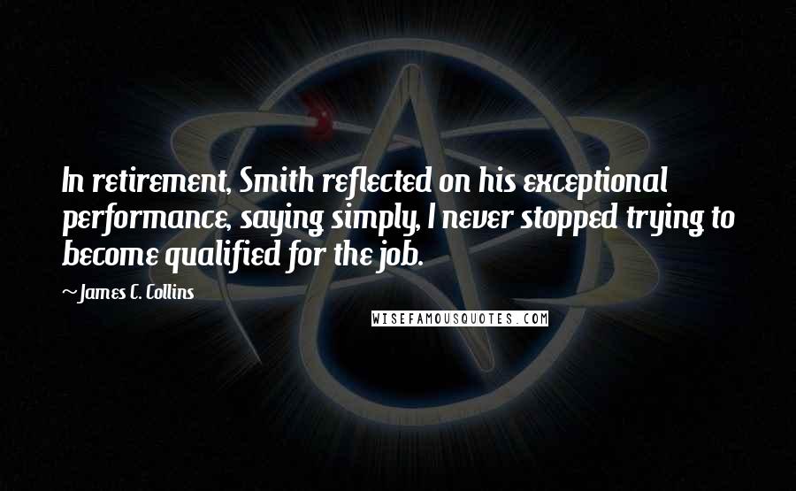 James C. Collins Quotes: In retirement, Smith reflected on his exceptional performance, saying simply, I never stopped trying to become qualified for the job.