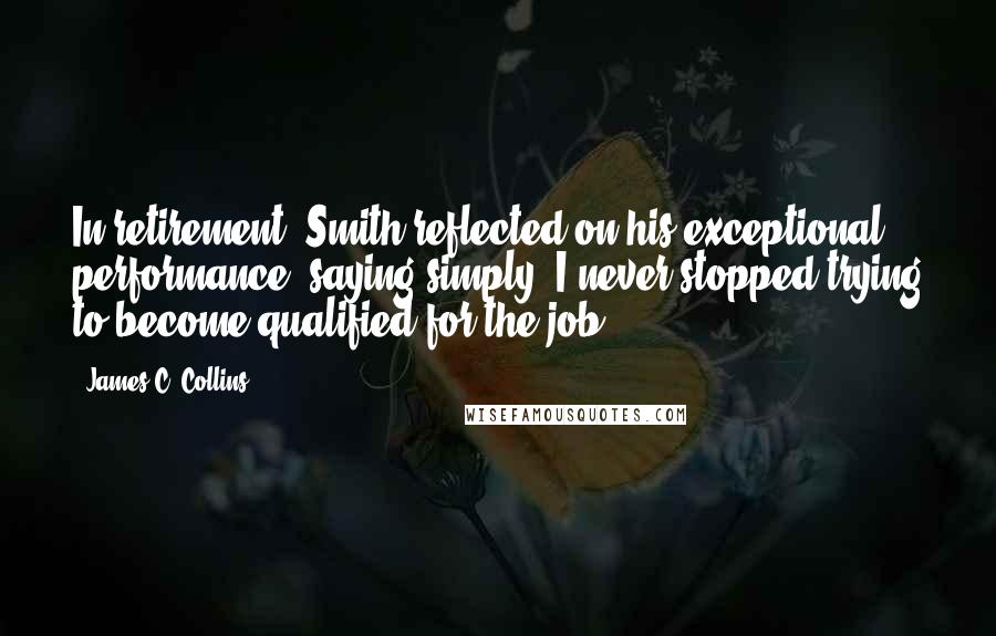 James C. Collins Quotes: In retirement, Smith reflected on his exceptional performance, saying simply, I never stopped trying to become qualified for the job.