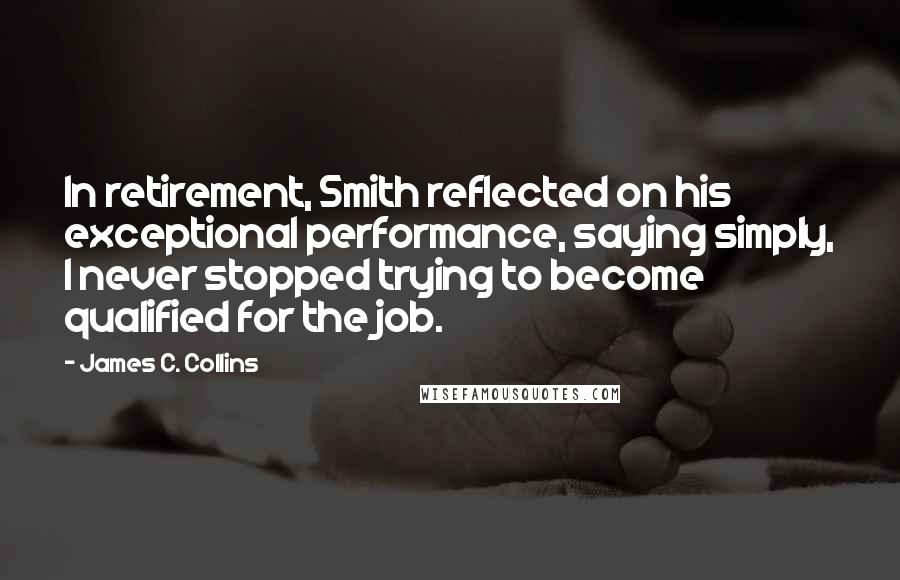 James C. Collins Quotes: In retirement, Smith reflected on his exceptional performance, saying simply, I never stopped trying to become qualified for the job.