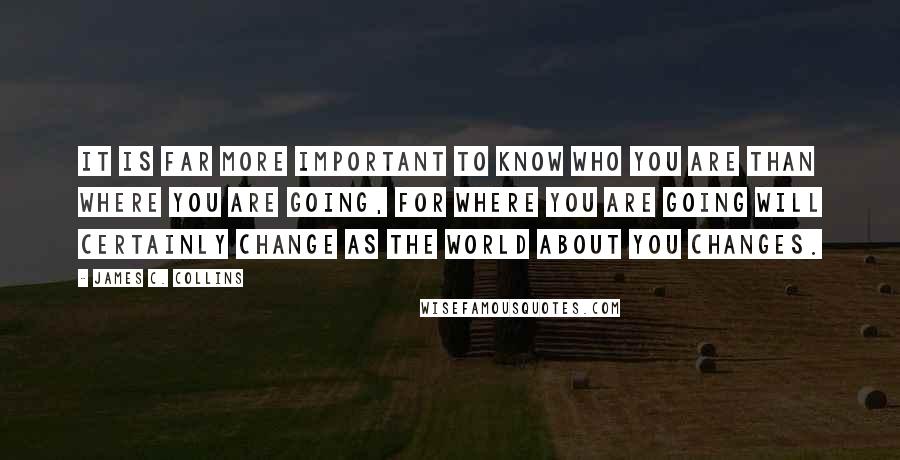 James C. Collins Quotes: It is far more important to know who you are than where you are going, for where you are going will certainly change as the world about you changes.