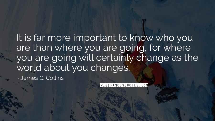 James C. Collins Quotes: It is far more important to know who you are than where you are going, for where you are going will certainly change as the world about you changes.