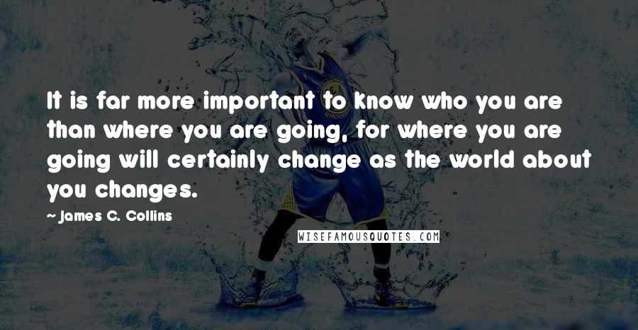 James C. Collins Quotes: It is far more important to know who you are than where you are going, for where you are going will certainly change as the world about you changes.