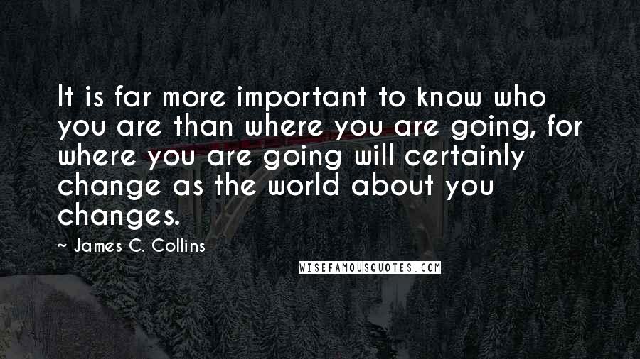 James C. Collins Quotes: It is far more important to know who you are than where you are going, for where you are going will certainly change as the world about you changes.