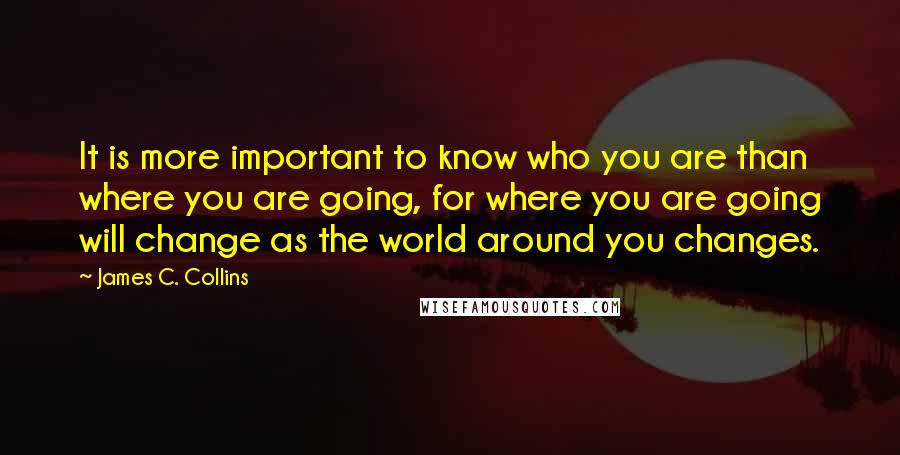 James C. Collins Quotes: It is more important to know who you are than where you are going, for where you are going will change as the world around you changes.