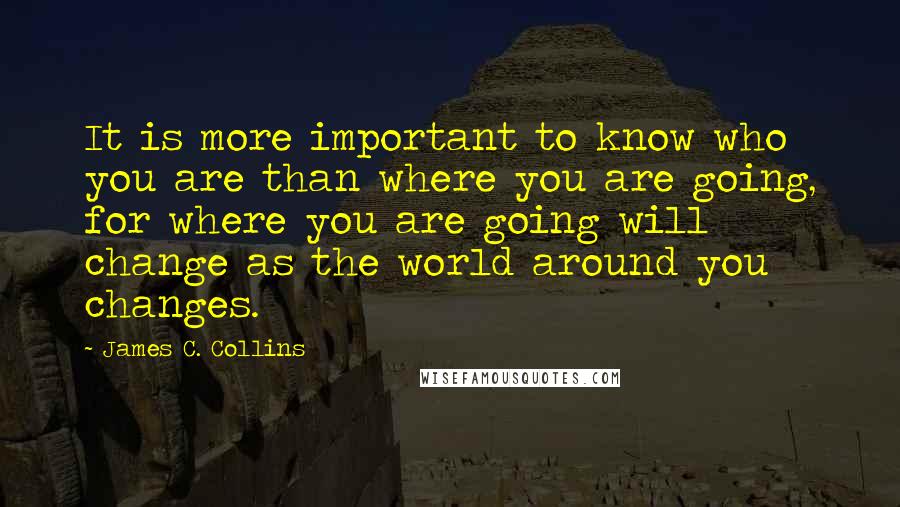 James C. Collins Quotes: It is more important to know who you are than where you are going, for where you are going will change as the world around you changes.