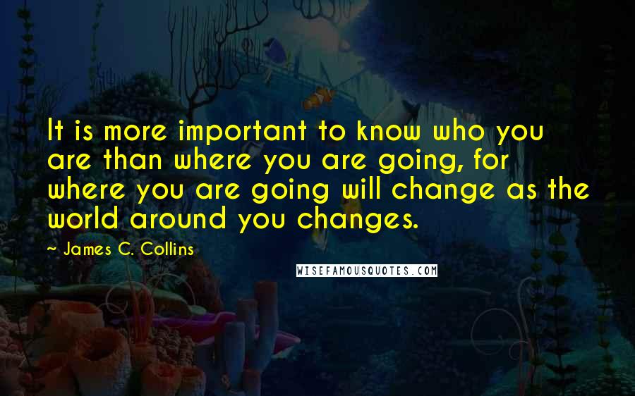 James C. Collins Quotes: It is more important to know who you are than where you are going, for where you are going will change as the world around you changes.