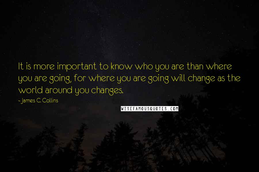 James C. Collins Quotes: It is more important to know who you are than where you are going, for where you are going will change as the world around you changes.
