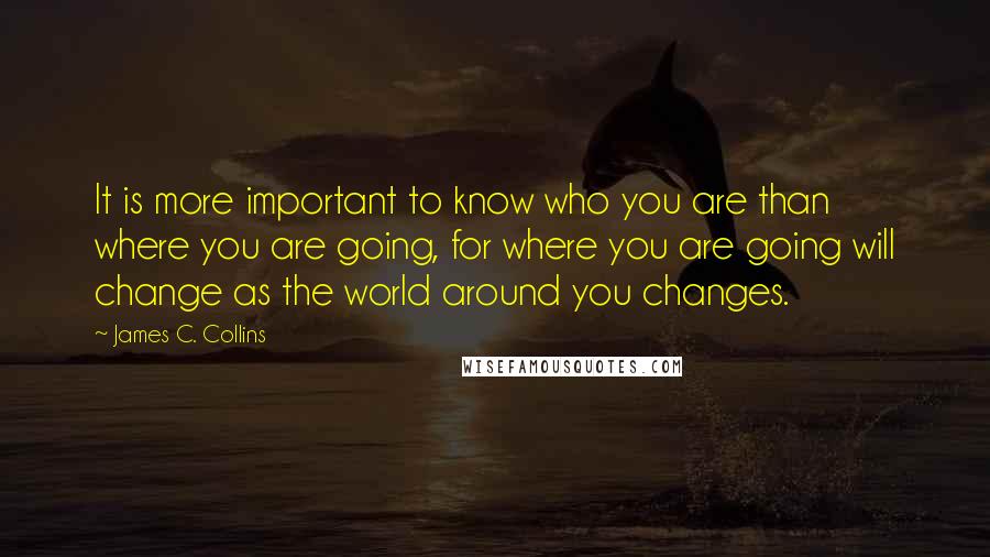 James C. Collins Quotes: It is more important to know who you are than where you are going, for where you are going will change as the world around you changes.