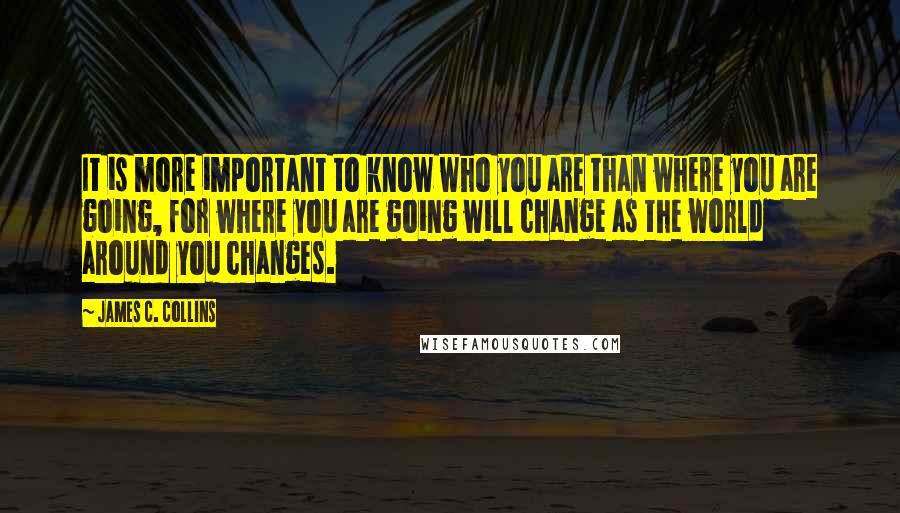 James C. Collins Quotes: It is more important to know who you are than where you are going, for where you are going will change as the world around you changes.