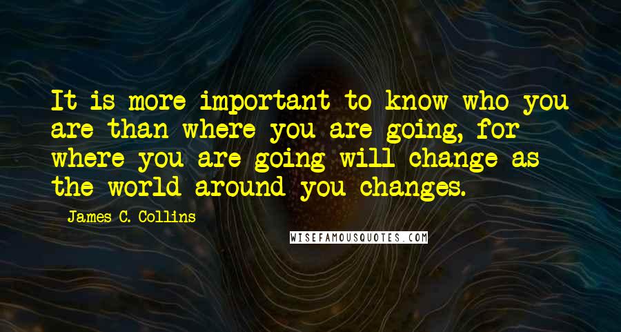 James C. Collins Quotes: It is more important to know who you are than where you are going, for where you are going will change as the world around you changes.