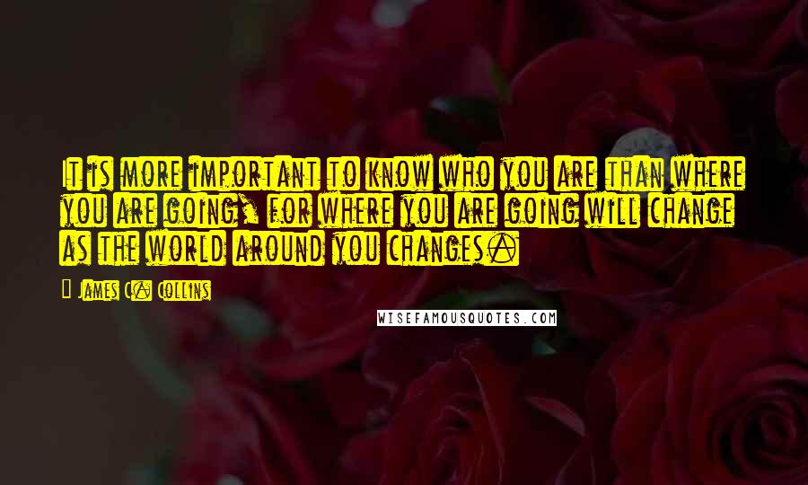 James C. Collins Quotes: It is more important to know who you are than where you are going, for where you are going will change as the world around you changes.