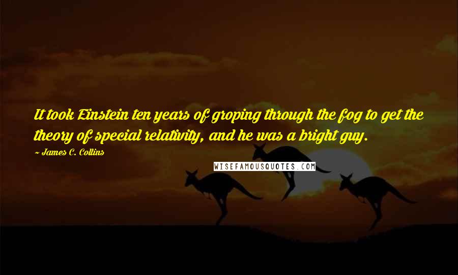 James C. Collins Quotes: It took Einstein ten years of groping through the fog to get the theory of special relativity, and he was a bright guy.