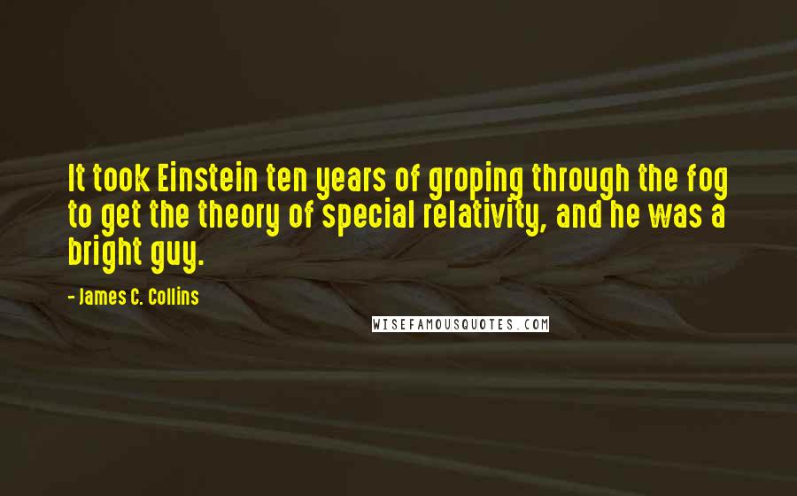 James C. Collins Quotes: It took Einstein ten years of groping through the fog to get the theory of special relativity, and he was a bright guy.