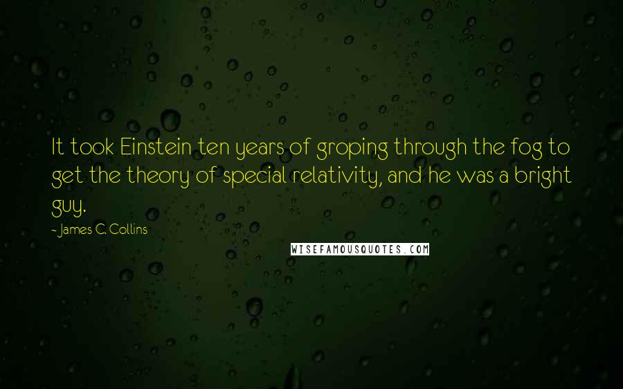 James C. Collins Quotes: It took Einstein ten years of groping through the fog to get the theory of special relativity, and he was a bright guy.