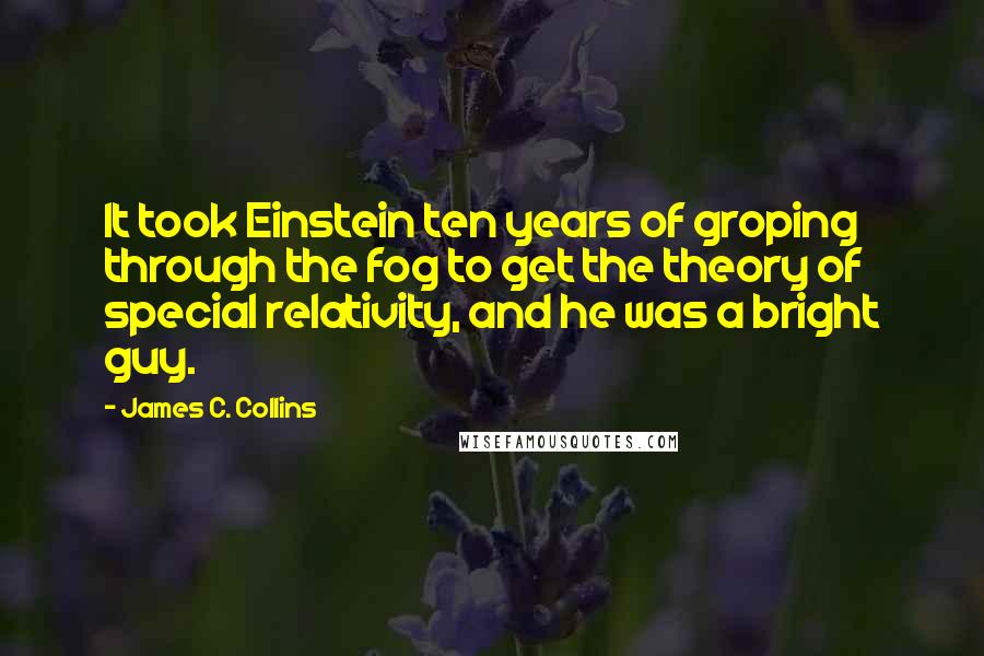 James C. Collins Quotes: It took Einstein ten years of groping through the fog to get the theory of special relativity, and he was a bright guy.