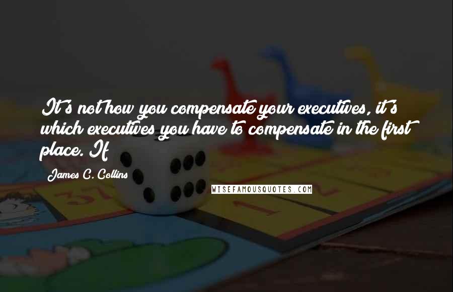 James C. Collins Quotes: It's not how you compensate your executives, it's which executives you have to compensate in the first place. If