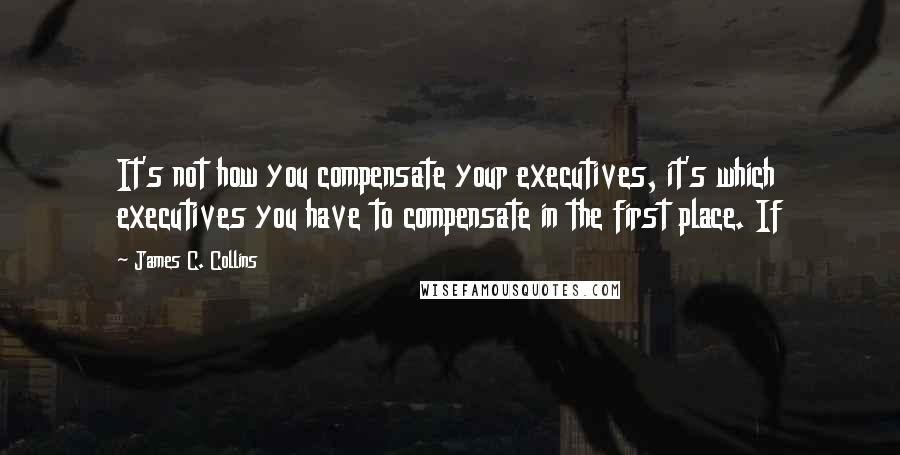 James C. Collins Quotes: It's not how you compensate your executives, it's which executives you have to compensate in the first place. If