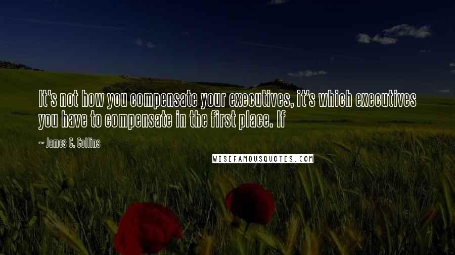 James C. Collins Quotes: It's not how you compensate your executives, it's which executives you have to compensate in the first place. If