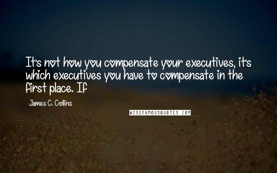 James C. Collins Quotes: It's not how you compensate your executives, it's which executives you have to compensate in the first place. If